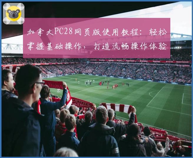 加拿大PC28网页版使用教程：轻松掌握基础操作，打造流畅操作体验